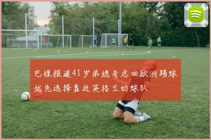 巴媒报道41岁弟媳考虑回欧洲踢球优先选择靠近英格兰的球队