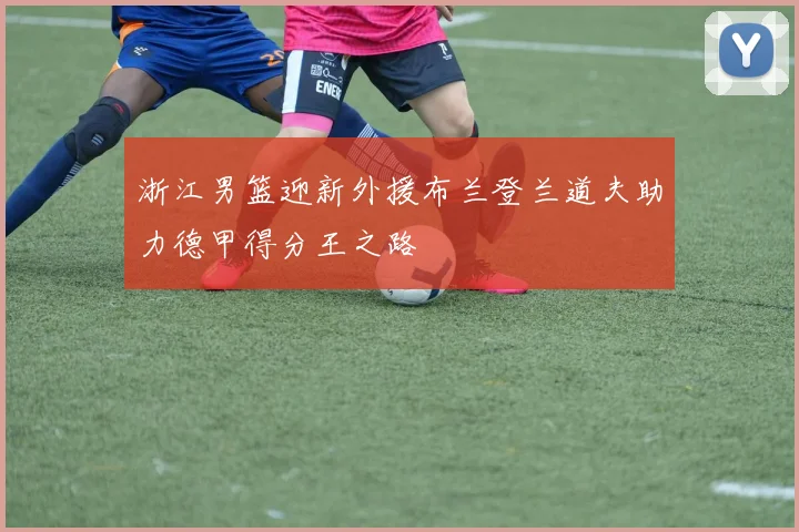 浙江男篮迎新外援布兰登兰道夫助力德甲得分王之路