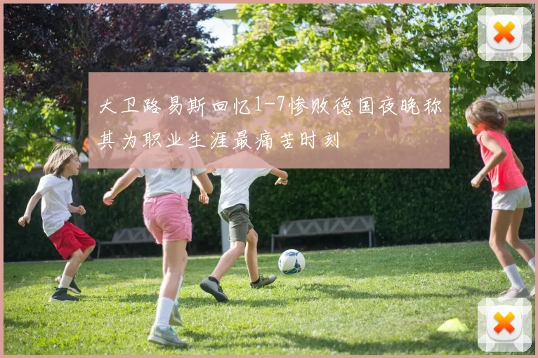 大卫路易斯回忆1-7惨败德国夜晚称其为职业生涯最痛苦时刻
