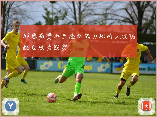 邓恩盛赞加兰挡拆能力称两人攻防配合极为默契