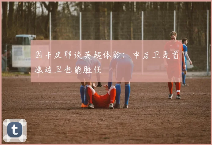 因卡皮耶谈英超体验：中后卫是首选边卫也能胜任