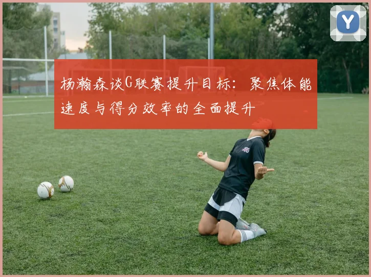 杨瀚森谈G联赛提升目标：聚焦体能速度与得分效率的全面提升