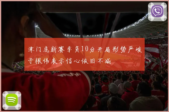 津门虎新赛季负10分开局形势严峻于根伟表示信心依旧不减