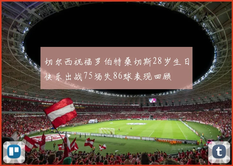 切尔西祝福罗伯特桑切斯28岁生日快乐出战75场失86球表现回顾