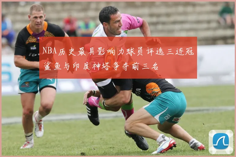 NBA历史最具影响力球员评选三连冠鲨鱼与印度神塔争夺前三名