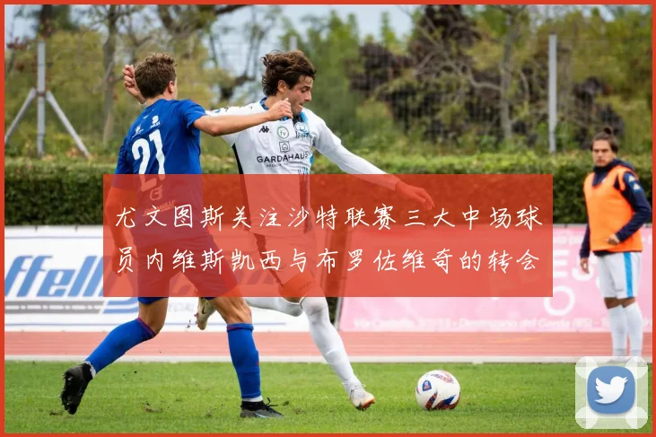 尤文图斯关注沙特联赛三大中场球员内维斯凯西与布罗佐维奇的转会动态