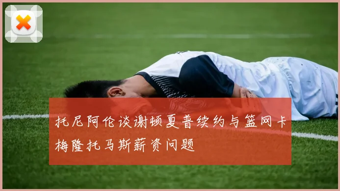 托尼阿伦谈谢顿夏普续约与篮网卡梅隆托马斯薪资问题