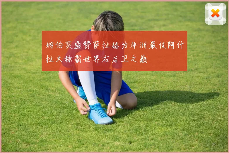 姆伯莫盛赞萨拉赫为非洲最佳阿什拉夫称霸世界右后卫之巅