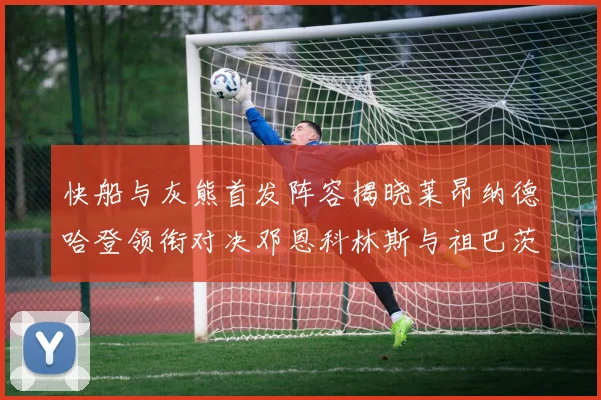 快船与灰熊首发阵容揭晓莱昂纳德哈登领衔对决邓恩科林斯与祖巴茨争锋