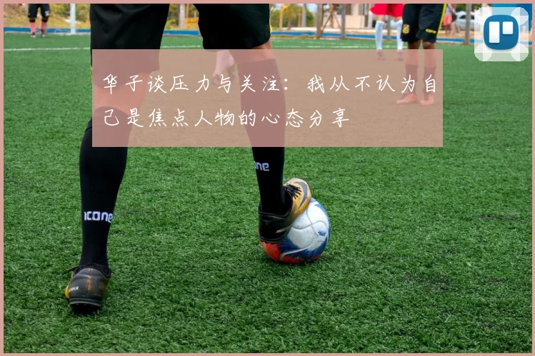 华子谈压力与关注：我从不认为自己是焦点人物的心态分享