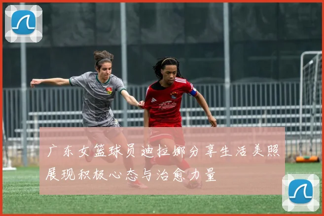 广东女篮球员迪拉娜分享生活美照展现积极心态与治愈力量