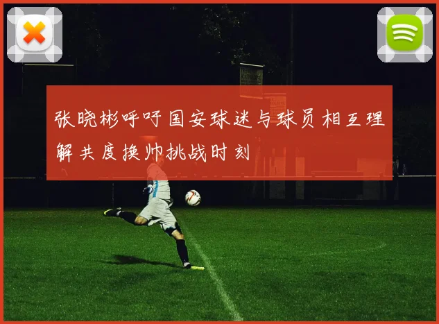 张晓彬呼吁国安球迷与球员相互理解共度换帅挑战时刻