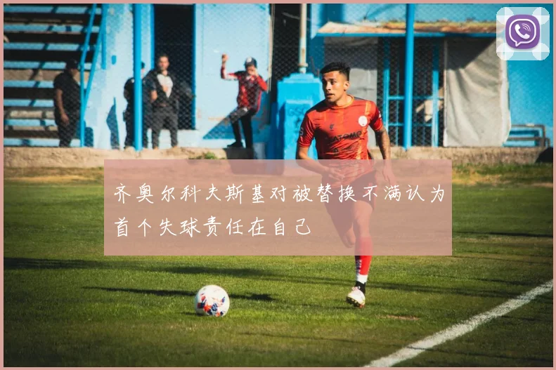 齐奥尔科夫斯基对被替换不满认为首个失球责任在自己