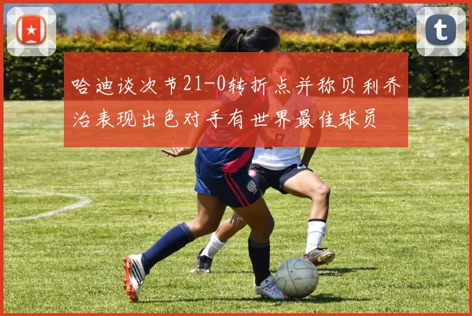 哈迪谈次节21-0转折点并称贝利乔治表现出色对手有世界最佳球员