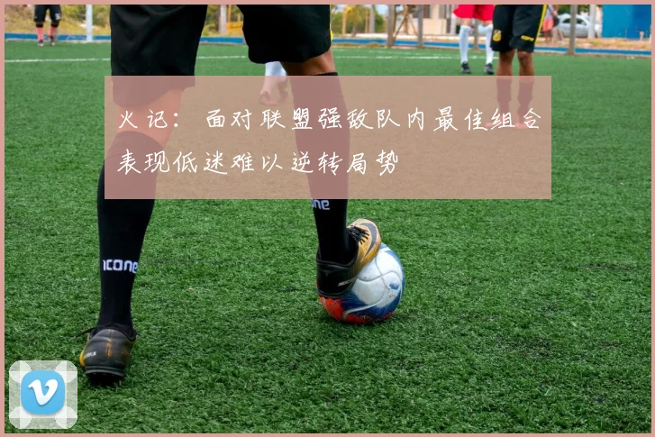 火记：面对联盟强敌队内最佳组合表现低迷难以逆转局势