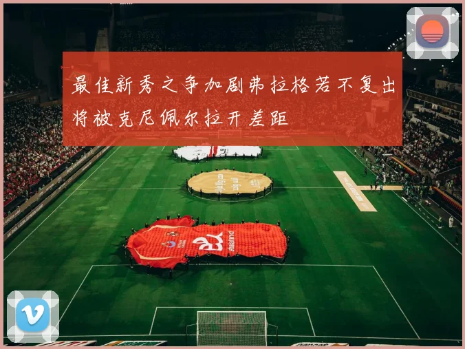 最佳新秀之争加剧弗拉格若不复出将被克尼佩尔拉开差距