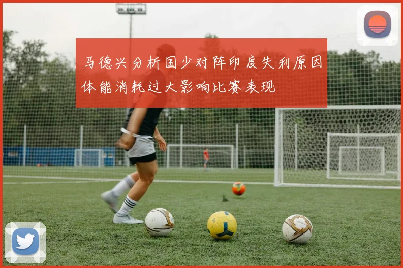 马德兴分析国少对阵印度失利原因体能消耗过大影响比赛表现
