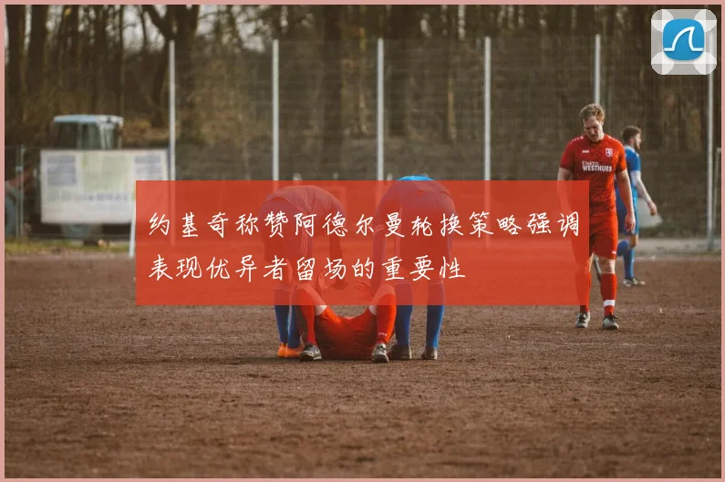 约基奇称赞阿德尔曼轮换策略强调表现优异者留场的重要性