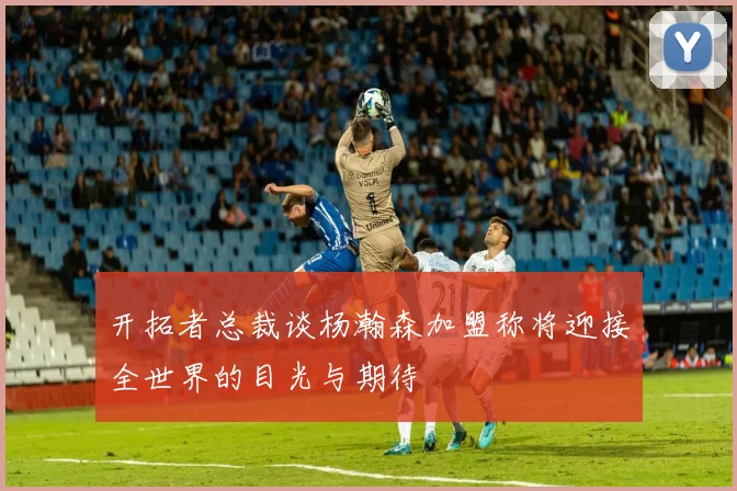 开拓者总裁谈杨瀚森加盟称将迎接全世界的目光与期待