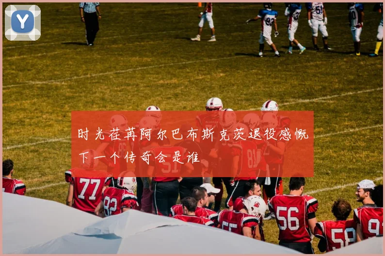 时光荏苒阿尔巴布斯克茨退役感慨下一个传奇会是谁