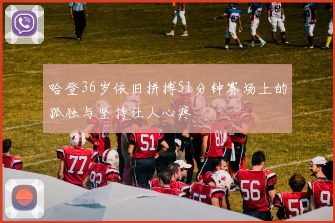哈登36岁依旧拼搏51分钟赛场上的孤独与坚持让人心疼