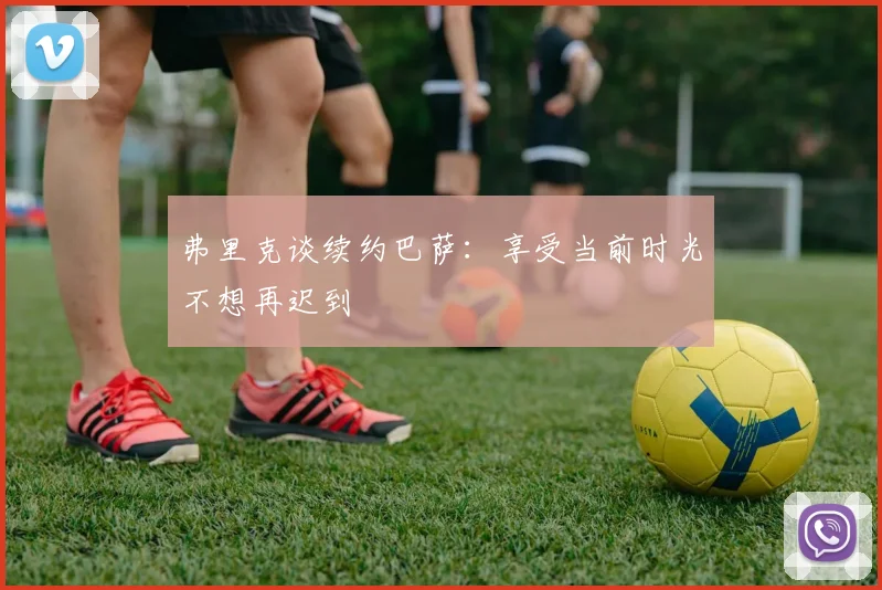弗里克谈续约巴萨：享受当前时光不想再迟到