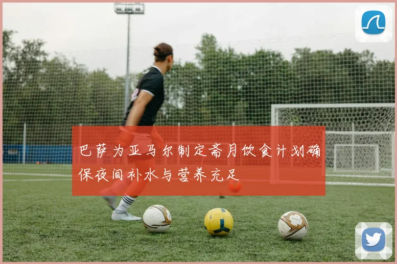 巴萨为亚马尔制定斋月饮食计划确保夜间补水与营养充足