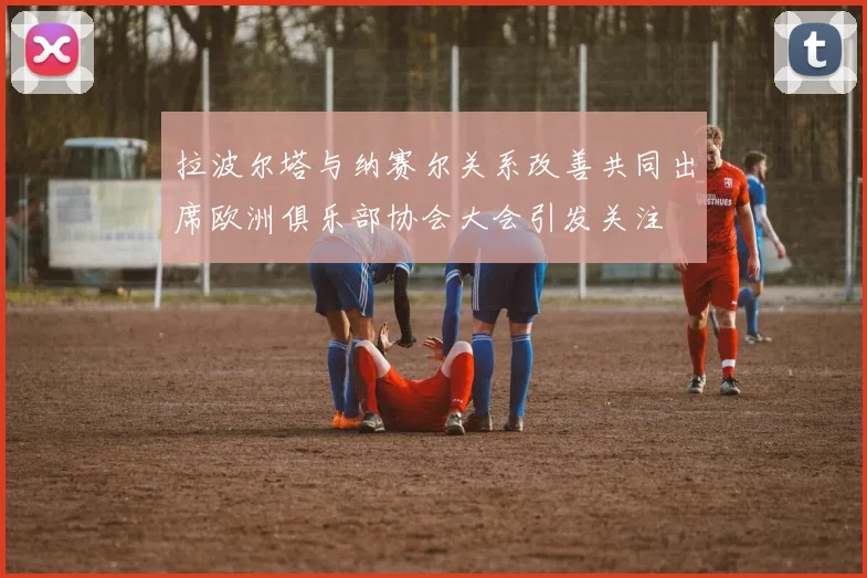 拉波尔塔与纳赛尔关系改善共同出席欧洲俱乐部协会大会引发关注