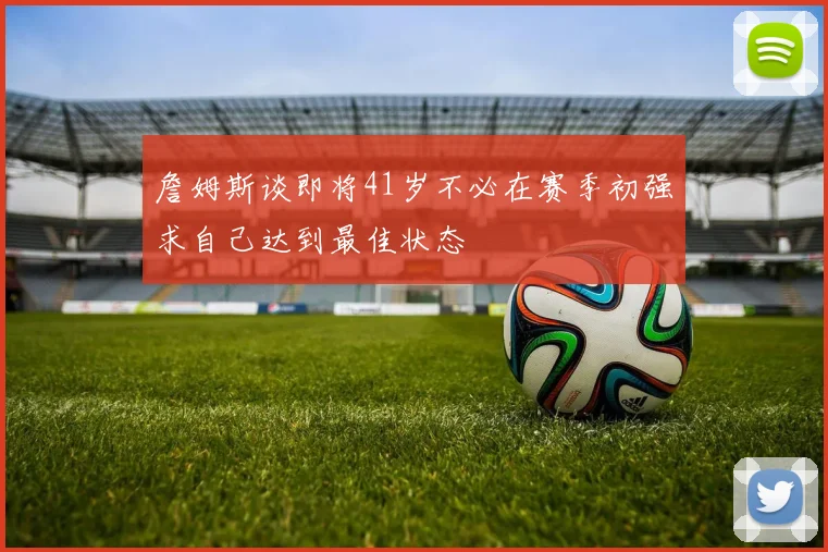 詹姆斯谈即将41岁不必在赛季初强求自己达到最佳状态