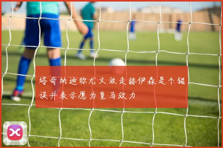 塔奇纳迪称尤文放走赫伊森是个错误并表示愿为皇马效力