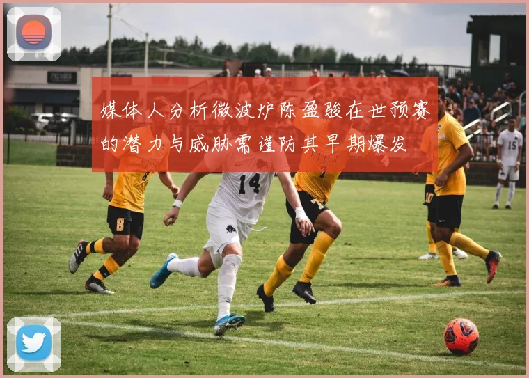 媒体人分析微波炉陈盈骏在世预赛的潜力与威胁需谨防其早期爆发