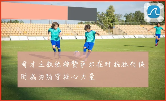 奇才主教练称赞萨尔在对抗独行侠时成为防守核心力量