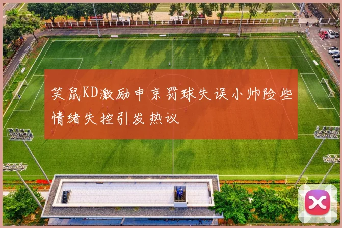 笑鼠KD激励申京罚球失误小帅险些情绪失控引发热议