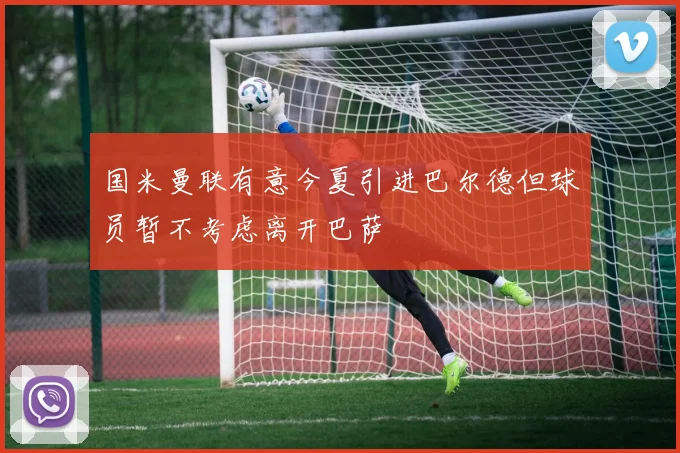 国米曼联有意今夏引进巴尔德但球员暂不考虑离开巴萨