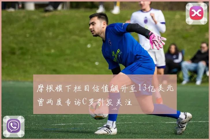 摩根旗下栏目估值飙升至13亿美元曾两度专访C罗引发关注