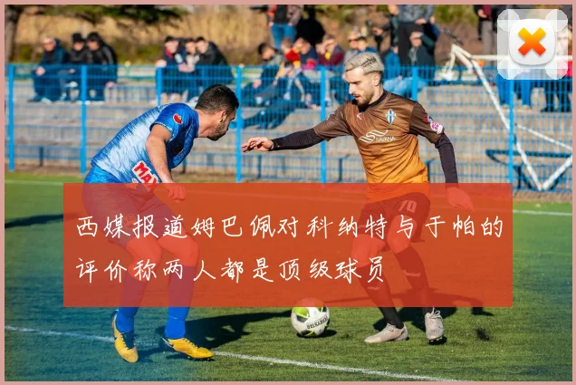 西媒报道姆巴佩对科纳特与于帕的评价称两人都是顶级球员
