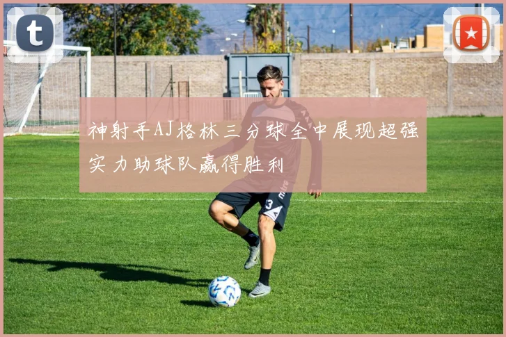 神射手AJ格林三分球全中展现超强实力助球队赢得胜利
