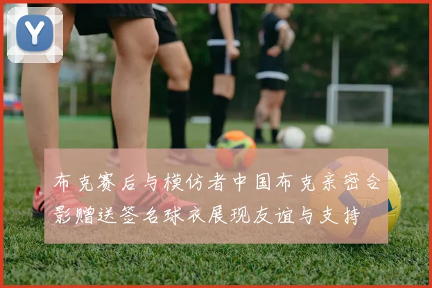 布克赛后与模仿者中国布克亲密合影赠送签名球衣展现友谊与支持