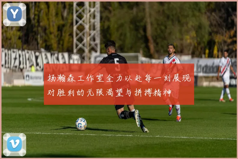 杨瀚森工作室全力以赴每一刻展现对胜利的无限渴望与拼搏精神
